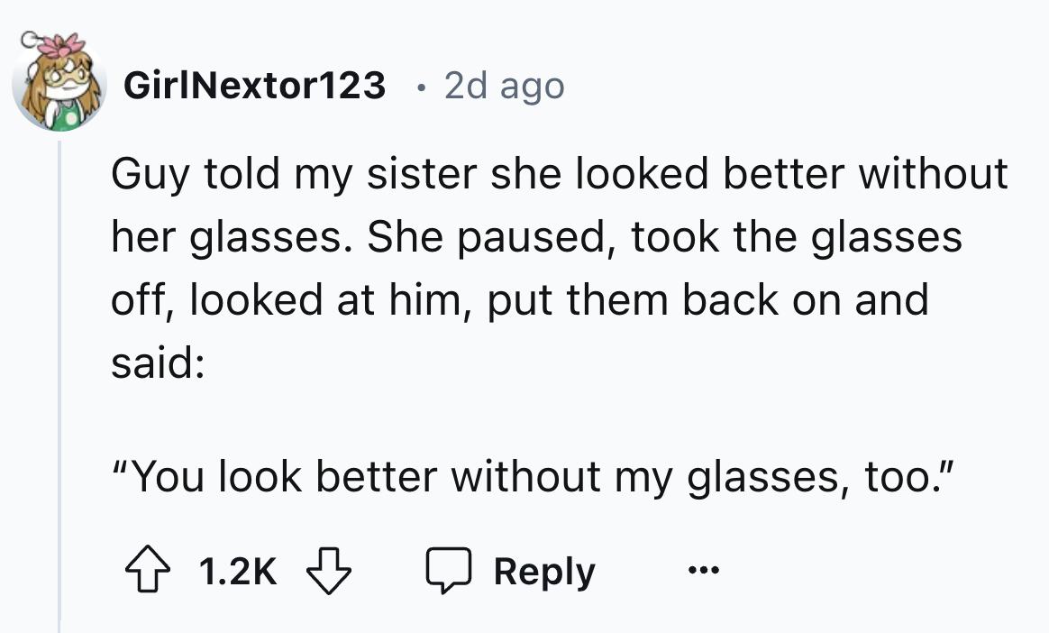 number - GirlNextor123 2d ago . Guy told my sister she looked better without her glasses. She paused, took the glasses. off, looked at him, put them back on and said "You look better without my glasses, too."